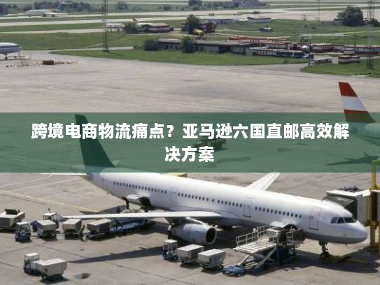 跨境电商物流痛点？亚马逊六国直邮高效解决方案