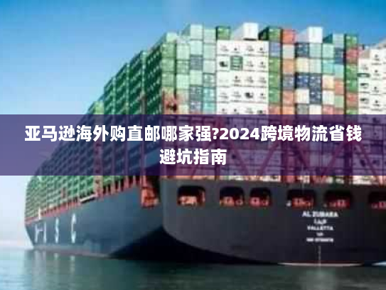 亚马逊海外购直邮哪家强?2024跨境物流省钱避坑指南 亚马逊海外购直邮哪家强?2024跨境物流省钱避坑指南