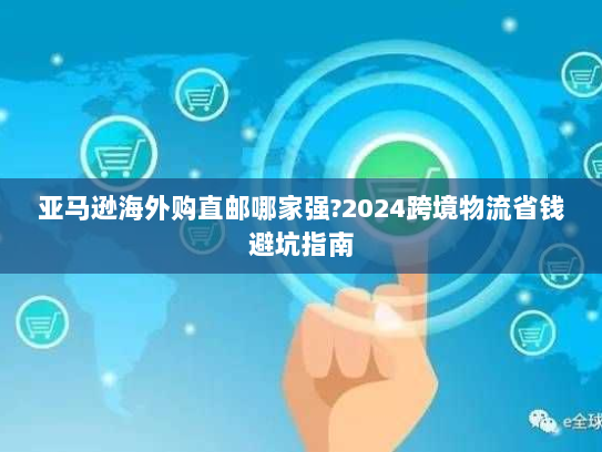 亚马逊海外购直邮哪家强?2024跨境物流省钱避坑指南 亚马逊海外购直邮哪家强?2024跨境物流省钱避坑指南