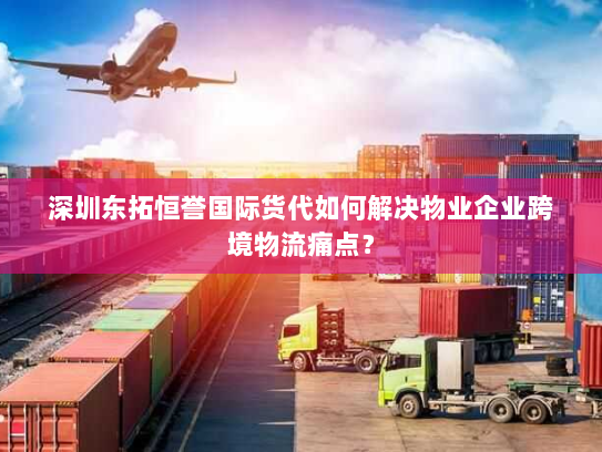深圳东拓恒誉国际货代如何解决物业企业跨境物流痛点？