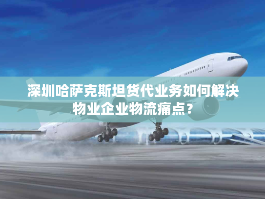 深圳哈萨克斯坦货代业务如何解决物业企业物流痛点？