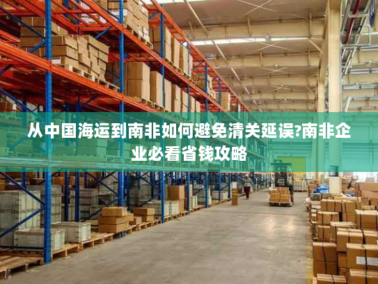 从中国海运到南非如何避免清关延误?南非企业必看省钱攻略 从中国海运到南非如何避免清关延误?南非企业必看省钱攻略