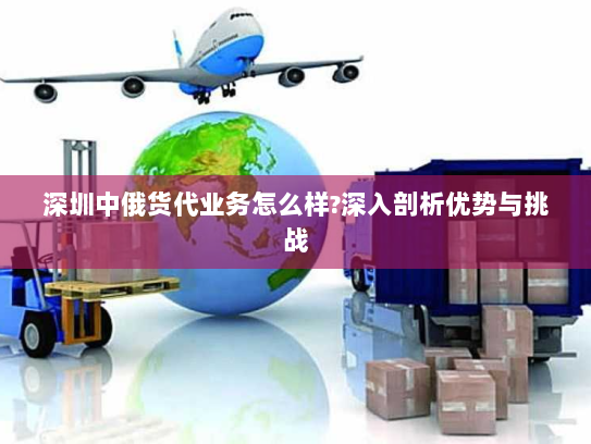 深圳中俄货代业务怎么样?深入剖析优势与挑战 深圳中俄货代业务怎么样?深入剖析优势与挑战
