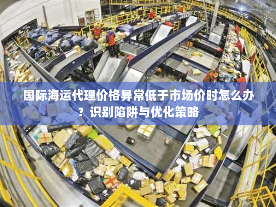 国际海运代理价格异常低于市场价时怎么办?识别陷阱与优化策略 国际海运代理价格异常低于市场价时怎么办?识别陷阱与优化策略