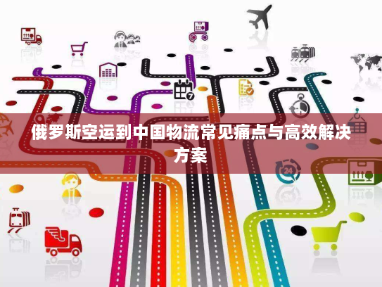 俄罗斯空运到中国物流常见痛点与高效解决方案