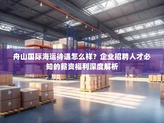 舟山国际海运待遇怎么样?企业招聘人才必知的薪资福利深度解析 舟山国际海运待遇怎么样?企业招聘人才必知的薪资福利深度解析