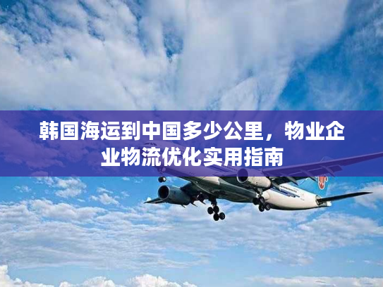 韩国海运到中国多少公里,物业企业物流优化实用指南 韩国海运到中国多少公里,物业企业物流优化实用指南