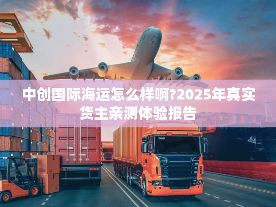 中创国际海运怎么样啊?2025年真实货主亲测体验报告