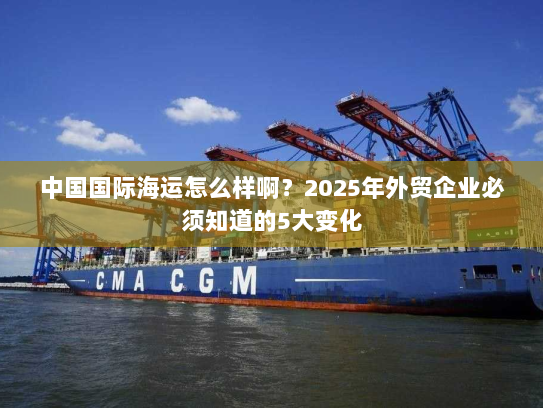 中国国际海运怎么样啊？2025年外贸企业必须知道的5大变化