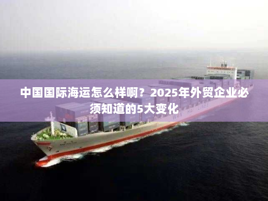 中国国际海运怎么样啊？2025年外贸企业必须知道的5大变化