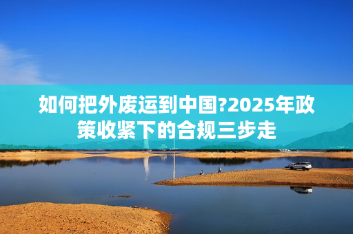 如何把外废运到中国?2025年政策收紧下的合规三步走