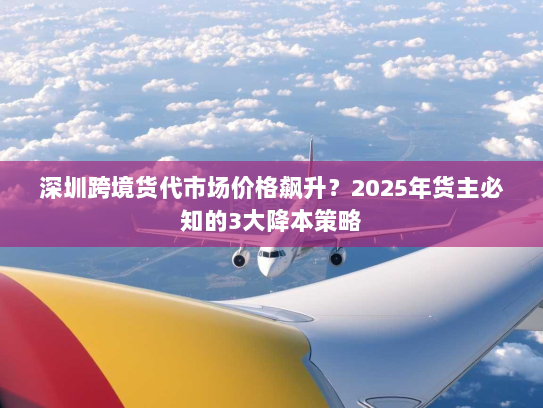 深圳跨境货代市场价格飙升?2025年货主必知的3大降本策略 深圳跨境货代市场价格飙升?2025年货主必知的3大降本策略