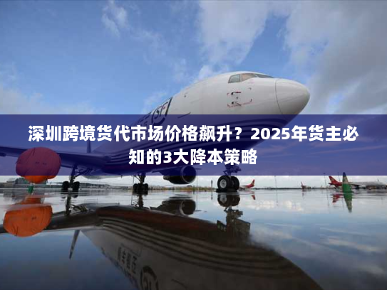 深圳跨境货代市场价格飙升?2025年货主必知的3大降本策略 深圳跨境货代市场价格飙升?2025年货主必知的3大降本策略