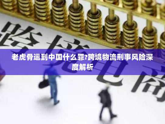 老虎骨运到中国什么罪?跨境物流刑事风险深度解析