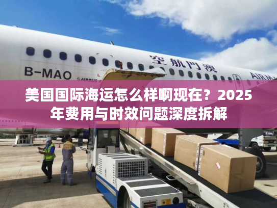 美国国际海运怎么样啊现在？2025年费用与时效问题深度拆解