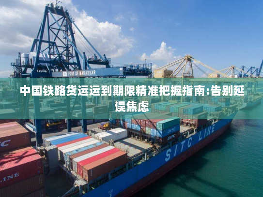 中国铁路货运运到期限精准把握指南:告别延误焦虑