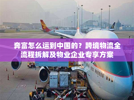 奔富怎么运到中国的？跨境物流全流程拆解及物业企业专享方案