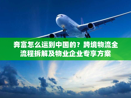 奔富怎么运到中国的？跨境物流全流程拆解及物业企业专享方案