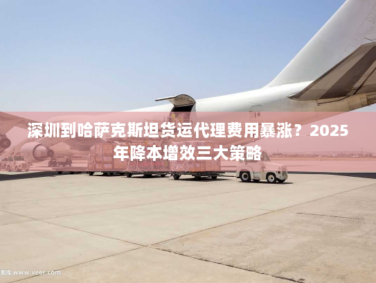 深圳到哈萨克斯坦货运代理费用暴涨?2025年降本增效三大策略 深圳到哈萨克斯坦货运代理费用暴涨?2025年降本增效三大策略
