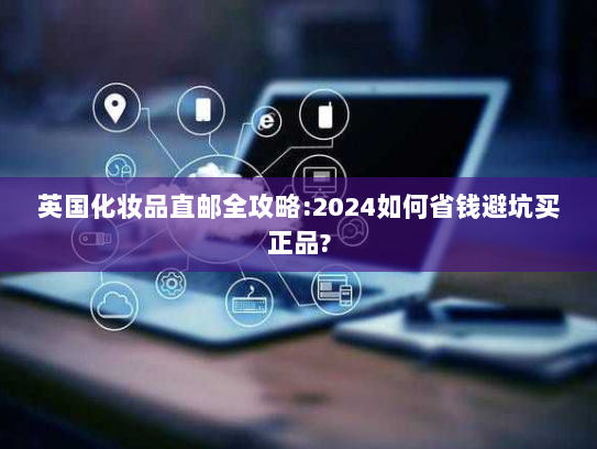 英国化妆品直邮全攻略:2024如何省钱避坑买正品? 英国化妆品直邮全攻略:2024如何省钱避坑买正品?