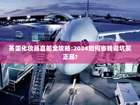 英国化妆品直邮全攻略:2024如何省钱避坑买正品? 英国化妆品直邮全攻略:2024如何省钱避坑买正品?