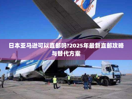 日本亚马逊可以直邮吗?2025年最新直邮攻略与替代方案