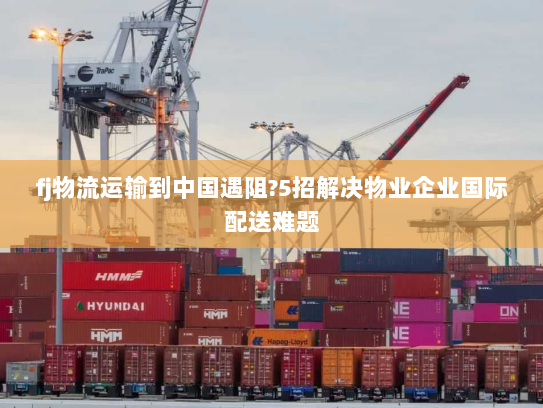 fj物流运输到中国遇阻?5招解决物业企业国际配送难题 fj物流运输到中国遇阻?5招解决物业企业国际配送难题