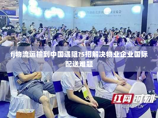 fj物流运输到中国遇阻?5招解决物业企业国际配送难题 fj物流运输到中国遇阻?5招解决物业企业国际配送难题