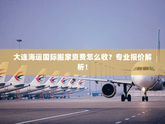大连海运国际搬家资费怎么收？专业报价解析！