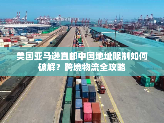 美国亚马逊直邮中国地址限制如何破解？跨境物流全攻略