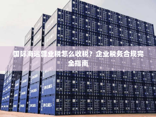 国际海运营业税怎么收税？企业税务合规完全指南