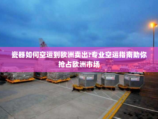 瓷器如何空运到欧洲卖出?专业空运指南助你抢占欧洲市场 瓷器如何空运到欧洲卖出?专业空运指南助你抢占欧洲市场