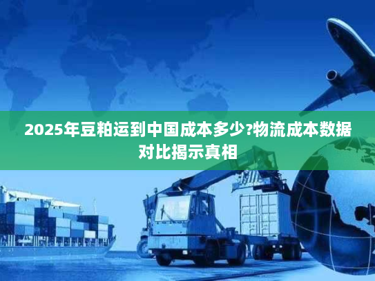2025年豆粕运到中国成本多少?物流成本数据对比揭示真相