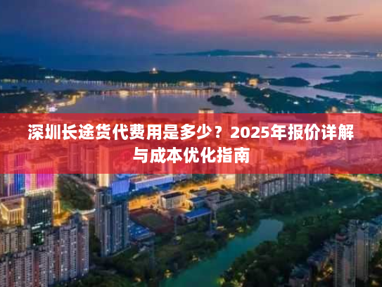 深圳长途货代费用是多少?2025年报价详解与成本优化指南 深圳长途货代费用是多少?2025年报价详解与成本优化指南