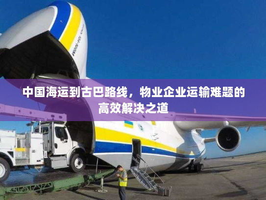 中国海运到古巴路线,物业企业运输难题的高效解决之道 中国海运到古巴路线,物业企业运输难题的高效解决之道