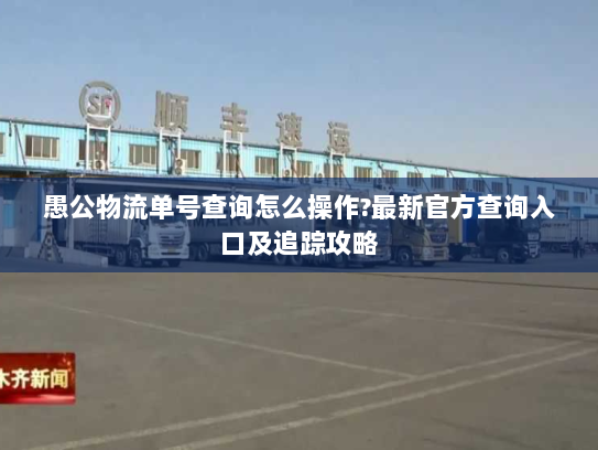 愚公物流单号查询怎么操作?最新官方查询入口及追踪攻略