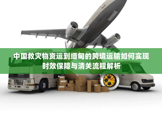 中国救灾物资运到缅甸的跨境运输如何实现时效保障与清关流程解析 中国救灾物资运到缅甸的跨境运输如何实现时效保障与清关流程解析