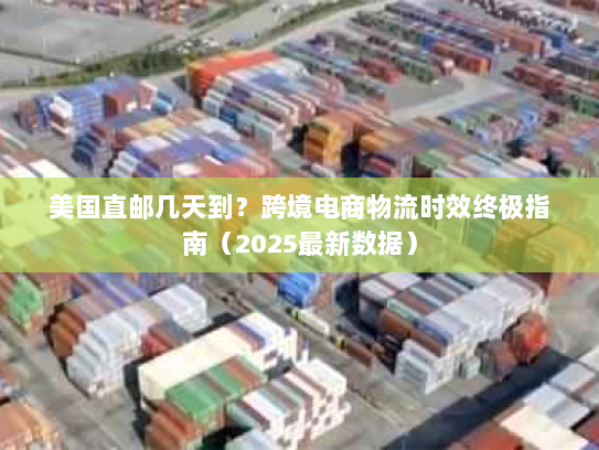 美国直邮几天到？跨境电商物流时效终极指南（2025最新数据）