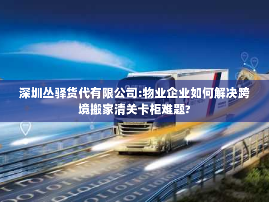 深圳丛驿货代有限公司:物业企业如何解决跨境搬家清关卡柜难题? 深圳丛驿货代有限公司:物业企业如何解决跨境搬家清关卡柜难题?