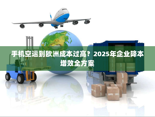 手机空运到欧洲成本过高？2025年企业降本增效全方案