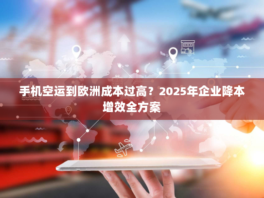 手机空运到欧洲成本过高？2025年企业降本增效全方案