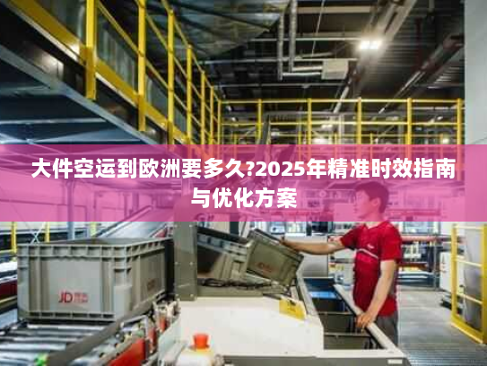 大件空运到欧洲要多久?2025年精准时效指南与优化方案