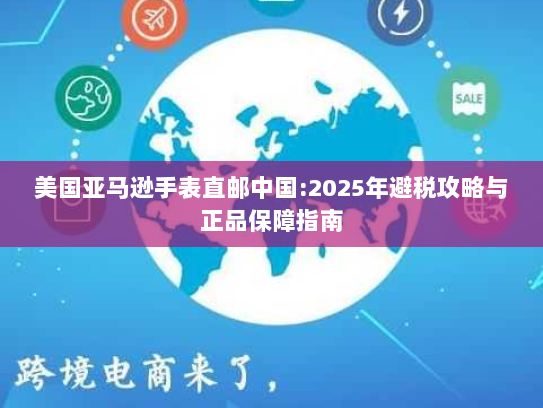 美国亚马逊手表直邮中国:2025年避税攻略与正品保障指南 美国亚马逊手表直邮中国:2025年避税攻略与正品保障指南