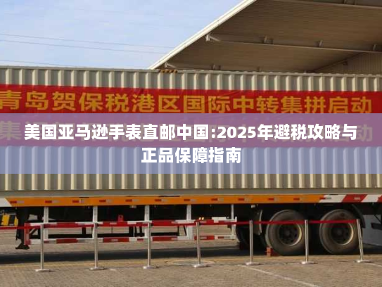 美国亚马逊手表直邮中国:2025年避税攻略与正品保障指南 美国亚马逊手表直邮中国:2025年避税攻略与正品保障指南