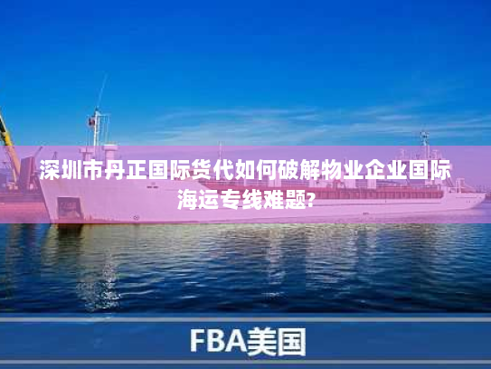 深圳市丹正国际货代如何破解物业企业国际海运专线难题? 深圳市丹正国际货代如何破解物业企业国际海运专线难题?