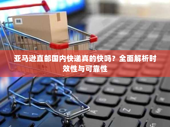 亚马逊直邮国内快递真的快吗?全面解析时效性与可靠性 亚马逊直邮国内快递真的快吗?全面解析时效性与可靠性