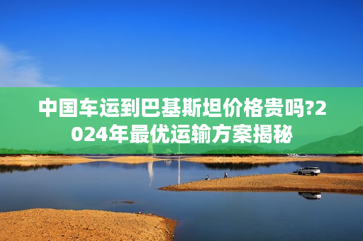 中国车运到巴基斯坦价格贵吗?2024年最优运输方案揭秘