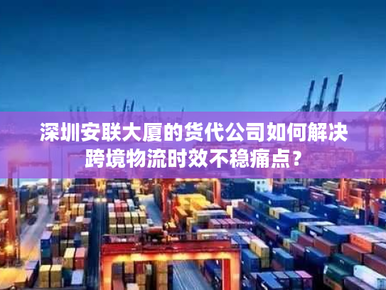 深圳安联大厦的货代公司如何解决跨境物流时效不稳痛点? 深圳安联大厦的货代公司如何解决跨境物流时效不稳痛点?