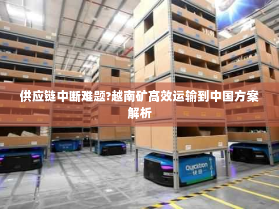 供应链中断难题?越南矿高效运输到中国方案解析 供应链中断难题?越南矿高效运输到中国方案解析