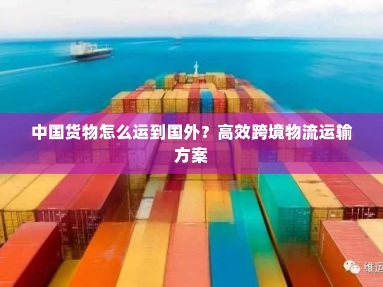 中国货物怎么运到国外?高效跨境物流运输方案 中国货物怎么运到国外?高效跨境物流运输方案